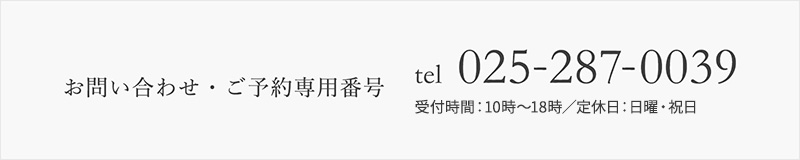 お問い合わせ・ご予約専用番号 tel：025-287-0039 受付時間：10時〜18時／定休日：日曜・祝日